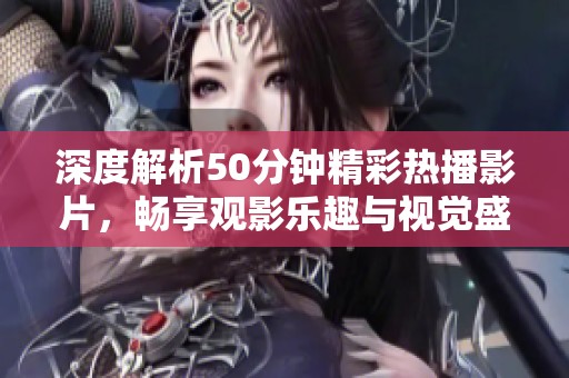 深度解析50分钟精彩热播影片，畅享观影乐趣与视觉盛宴