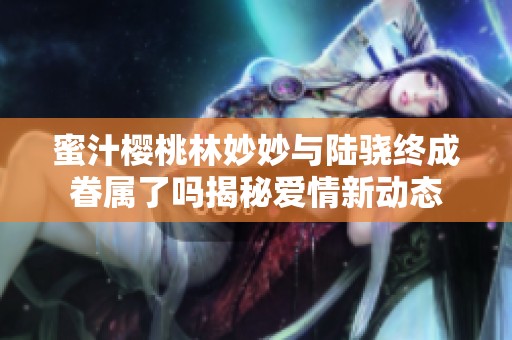 蜜汁樱桃林妙妙与陆骁终成眷属了吗揭秘爱情新动态