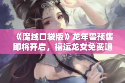 《魔域口袋版》龙年兽预售即将开启，福运龙女免费赠送活动唤醒玩家热情
