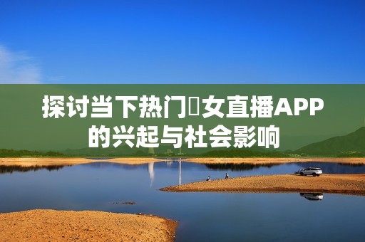 探讨当下热门祼女直播APP的兴起与社会影响