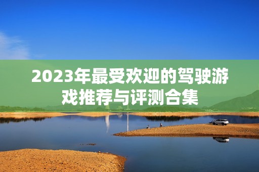 2023年最受欢迎的驾驶游戏推荐与评测合集