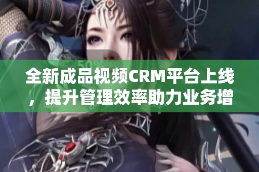 全新成品视频CRM平台上线，提升管理效率助力业务增长