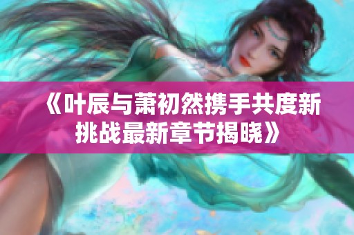 《叶辰与萧初然携手共度新挑战最新章节揭晓》