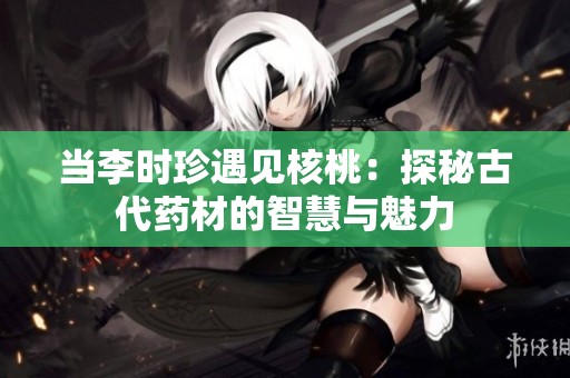 当李时珍遇见核桃：探秘古代药材的智慧与魅力