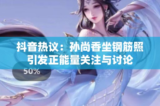 抖音热议：孙尚香坐钢筋照引发正能量关注与讨论