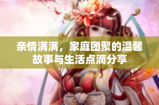 亲情满满，家庭团聚的温馨故事与生活点滴分享