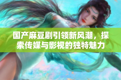 国产麻豆剧引领新风潮，探索传媒与影视的独特魅力