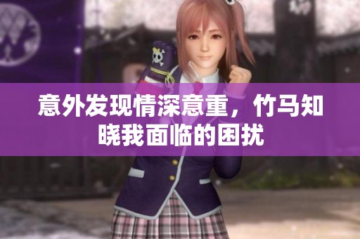 意外发现情深意重，竹马知晓我面临的困扰