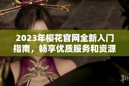 2023年樱花官网全新入门指南，畅享优质服务和资源