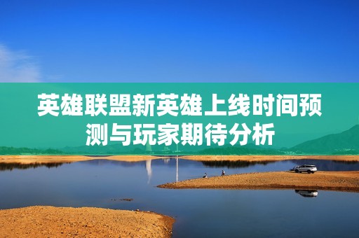 英雄联盟新英雄上线时间预测与玩家期待分析
