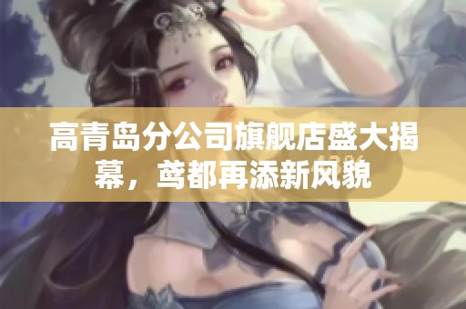 高青岛分公司旗舰店盛大揭幕，鸢都再添新风貌