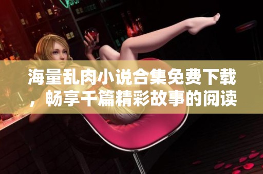 海量乱肉小说合集免费下载，畅享千篇精彩故事的阅读体验