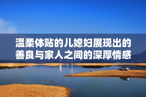 温柔体贴的儿媳妇展现出的善良与家人之间的深厚情感