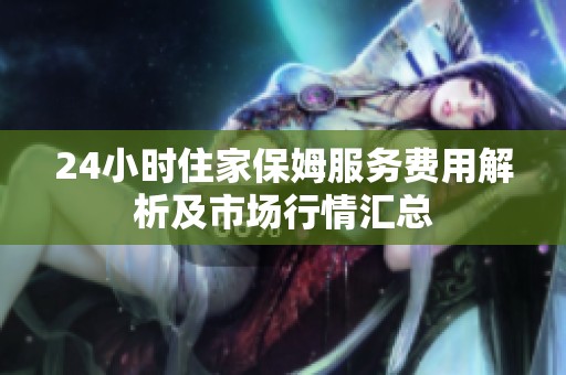 24小时住家保姆服务费用解析及市场行情汇总