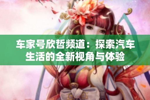 车家号欣哲频道：探索汽车生活的全新视角与体验