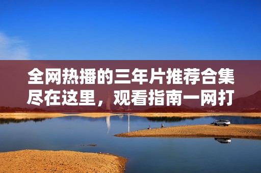 全网热播的三年片推荐合集尽在这里，观看指南一网打尽