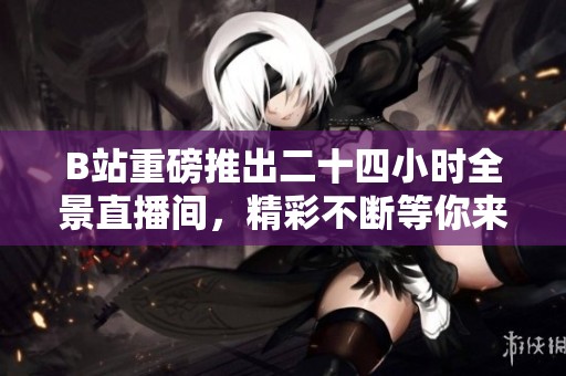 B站重磅推出二十四小时全景直播间，精彩不断等你来体验！