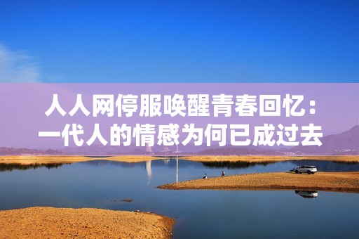 人人网停服唤醒青春回忆：一代人的情感为何已成过去式