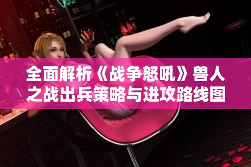 全面解析《战争怒吼》兽人之战出兵策略与进攻路线图