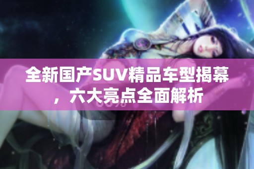 全新国产SUV精品车型揭幕，六大亮点全面解析