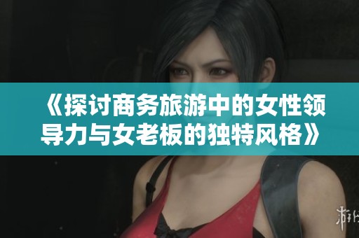 《探讨商务旅游中的女性领导力与女老板的独特风格》
