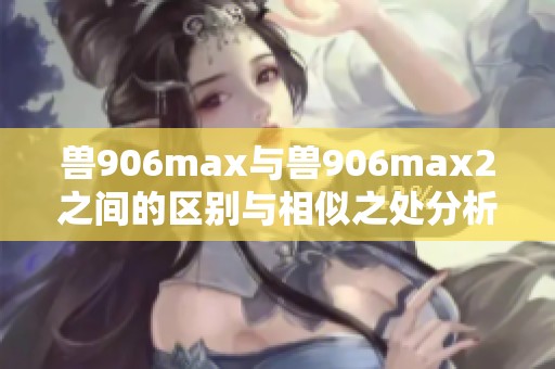 兽906max与兽906max2之间的区别与相似之处分析