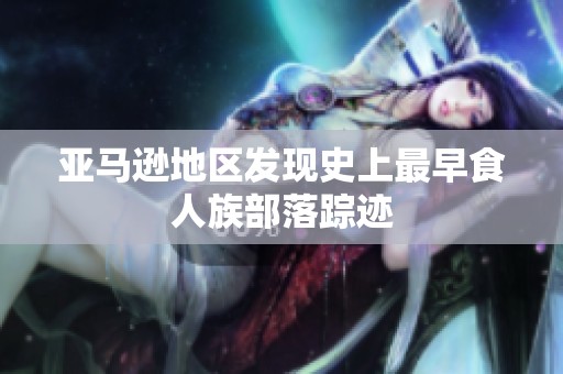 亚马逊地区发现史上最早食人族部落踪迹