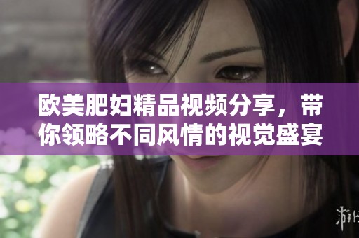 欧美肥妇精品视频分享，带你领略不同风情的视觉盛宴