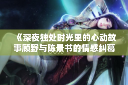 《深夜独处时光里的心动故事顾野与陈景书的情感纠葛》