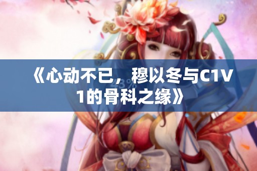《心动不已，穆以冬与C1V1的骨科之缘》
