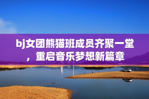 bj女团熊猫班成员齐聚一堂，重启音乐梦想新篇章
