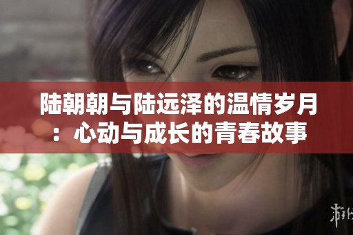 陆朝朝与陆远泽的温情岁月：心动与成长的青春故事