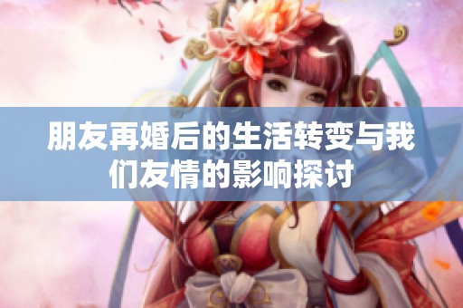 朋友再婚后的生活转变与我们友情的影响探讨