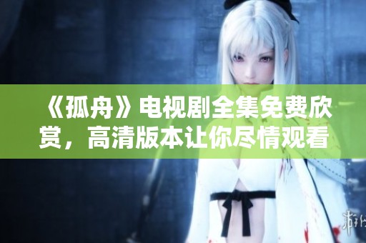《孤舟》电视剧全集免费欣赏，高清版本让你尽情观看