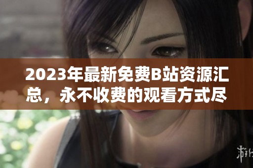 2023年最新免费B站资源汇总，永不收费的观看方式尽在其中