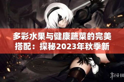 多彩水果与健康蔬菜的完美搭配：探秘2023年秋季新品