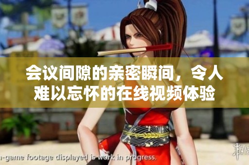 会议间隙的亲密瞬间，令人难以忘怀的在线视频体验