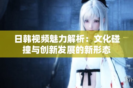 日韩视频魅力解析：文化碰撞与创新发展的新形态