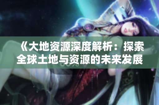 《大地资源深度解析：探索全球土地与资源的未来发展趋势》