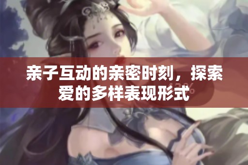 亲子互动的亲密时刻，探索爱的多样表现形式