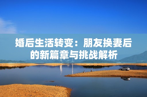 婚后生活转变：朋友换妻后的新篇章与挑战解析
