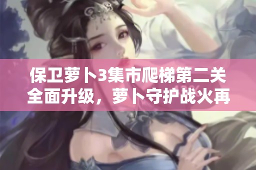 保卫萝卜3集市爬梯第二关全面升级，萝卜守护战火再燃！
