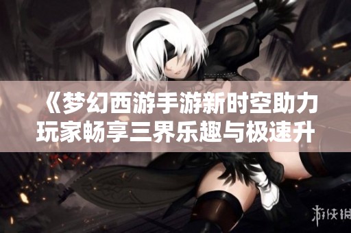 《梦幻西游手游新时空助力玩家畅享三界乐趣与极速升级》