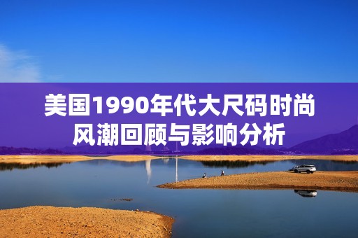 美国1990年代大尺码时尚风潮回顾与影响分析