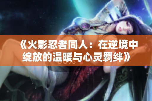 《火影忍者同人：在逆境中绽放的温暖与心灵羁绊》