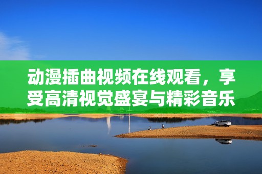 动漫插曲视频在线观看，享受高清视觉盛宴与精彩音乐