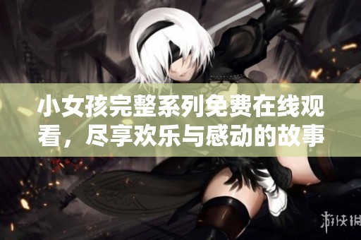 小女孩完整系列免费在线观看，尽享欢乐与感动的故事