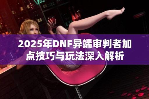 2025年DNF异端审判者加点技巧与玩法深入解析