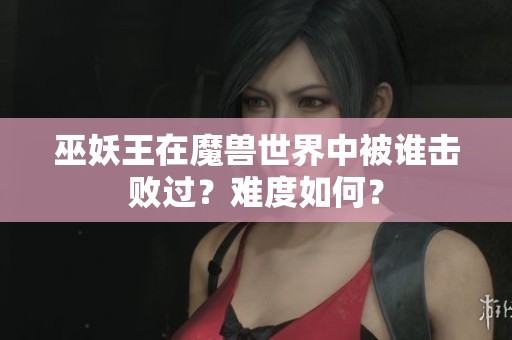 巫妖王在魔兽世界中被谁击败过？难度如何？