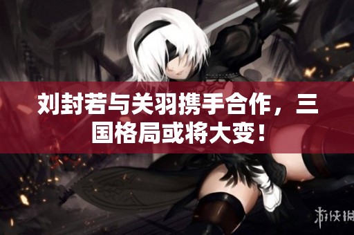 刘封若与关羽携手合作，三国格局或将大变！